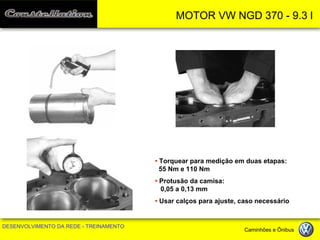 MOTOR VW NGD 370 - 9.3 l 
DESENVOLVIMENTO DA REDE - TREINAMENTO Caminhões e Ônibus 
• Torquear para medição em duas etapas: 55 Nm e 110 Nm 
• Protusão da camisa: 0,05 a 0,13 mm 
• Usar calços para ajuste, caso necessário  