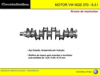 MOTOR VW NGD 370 - 9.3 l 
DESENVOLVIMENTO DA REDE - TREINAMENTO Caminhões e Ônibus 
• Aço forjado, temperado por indução 
• Retifica de reparo para moentes e munhões: sub-medidas de 0,25 / 0,50 / 0,75 mm 
Árvore de manivelas  
