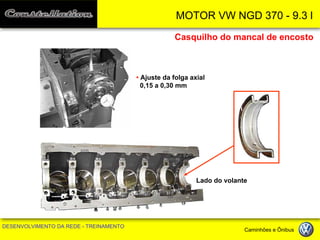 MOTOR VW NGD 370 - 9.3 l 
DESENVOLVIMENTO DA REDE - TREINAMENTO Caminhões e Ônibus 
Casquilho do mancal de encosto 
• Ajuste da folga axial 0,15 a 0,30 mm 
Lado do volante  