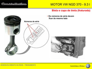 MOTOR VW NGD 370 - 9.3 l 
DESENVOLVIMENTO DA REDE - TREINAMENTO Caminhões e Ônibus 
Biela e capa de biela (fraturada) 
• Os números de série devem ficar do mesmo lado 
Números de série  