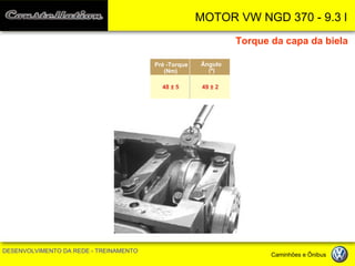 MOTOR VW NGD 370 - 9.3 l 
DESENVOLVIMENTO DA REDE - TREINAMENTO Caminhões e Ônibus 
Torque da capa da biela 
Pré -Torque 
(Nm) 
Ângulo 
(º) 
48 ± 5 
49 ± 2  