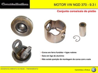 MOTOR VW NGD 370 - 9.3 l 
DESENVOLVIMENTO DA REDE - TREINAMENTO Caminhões e Ônibus 
Conjunto coroa/saia do pistão 
• Coroa em ferro fundido + ligas nobres 
• Saia em liga de alumínio 
• Não existe posição de montagem da coroa com a saia  