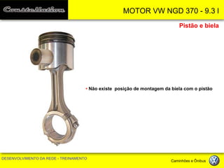 MOTOR VW NGD 370 - 9.3 l 
DESENVOLVIMENTO DA REDE - TREINAMENTO Caminhões e Ônibus 
Pistão e biela 
• Não existe posição de montagem da biela com o pistão  