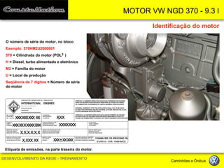 MOTOR VW NGD 370 - 9.3 l 
DESENVOLVIMENTO DA REDE - TREINAMENTO Caminhões e Ônibus 
Identificação do motor 
Etiqueta de emissões, na parte traseira do motor. 
O número de série do motor, no bloco 
Exemplo: 570HM2U2000001 
570 = Cilindrada do motor (POL ) 
H = Diesel, turbo alimentado e eletrônico 
M2 = Família do motor 
U = Local de produção 
Seqüência de 7 dígitos = Número de série do motor 
FABRICADO POR / MANUFACTURED BY / FABRICADO PORREF. CLIENTE: CLIENT REF.: REF. CLIENTE: POTENCIA: POWER: POTENCIA: ORDEM DE INJECAO: INJECTION ORDER: ORDEN DE INYECCION: FOLGA DE VALVULA A FRIO: COLD VALVE CLEARENCE: LUZ DE VALVULA EN FRIO: CILINDRADA: DISPLACEMENT: CILINDRADA: ROTACAO MAXIMA LIVRE: MAXIMUM ROTATION: ROTACION MAXIMA LIBRE: FUMACA EM ACELERACAO LIVRE: SMOKE IN IDLE ACCELERATION: HUMO EM ACELERATION LIBRE: MARCHA LENTA: IDLE SPEED: RALENTI: ATENCAO: A GARANTIA PARA ESTA APLICACAO PERDERA SUA VALIDADE CASO OS VALORES ESPECIFICADOS PARA RPM, ALTITUDE E/OU VAZAODE COMBUSTIVEL EXCEDEREM OS LIMITES MAXIMOS ESPECIFICADOSWARNING: WARRANTY FOR THIS APPLICATION SHALL FAIL TO BE VALIDIN CASE THAT SPECIFIED VALUES FOR RPM, ALTITUDE AND/OR FUEL FLOWEXCEED MAXIMUM SPECIFIED LIMITSNº DE SERIE: SERIAL NUMBER: Nº DE SERIE: DATA DE FABRICACAO: FABRICATION DATE: FECHA DE FABRICACION: EMISSOES GASOSAS CONFORME: GASEOUS EMISSIONS ACC. TO: EMISIONES GASEOSAS CONFORME: CONAMA RES. 315 (PROCONVE P5) XXX XXX XXX XXXXX XX X XXXX XXXX.X.X.X.X.XX,XXX XXX,X XXXXX XXXXXX ± XX XXXINTERNATIONAL ENGINESATENCION: LA GARANTIA PARA ESTA APLICACION PERDERA SU VALIDEZ EN CASO QUE LOS VALORES ESPECIFICADOS PARA RPM, ALTITUD Y/O CAUDAL DE COMBUSTIBLE EXCEDAN LOS LIMITES MAXIMOS ESPECIFICADOS EURO III - DIR. 1999/96CE 
3  
