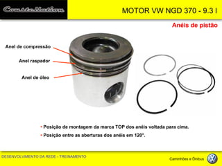 MOTOR VW NGD 370 - 9.3 l 
DESENVOLVIMENTO DA REDE - TREINAMENTO Caminhões e Ônibus 
Anéis de pistão 
• Posição de montagem da marca TOP dos anéis voltada para cima. 
• Posição entre as aberturas dos anéis em 120°. 
Anel de compressão 
Anel raspador 
Anel de óleo  