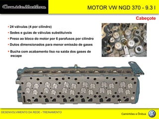 MOTOR VW NGD 370 - 9.3 l 
DESENVOLVIMENTO DA REDE - TREINAMENTO Caminhões e Ônibus 
• 24 válvulas (4 por cilindro) 
• Sedes e guias de válvulas substituíveis 
• Preso ao bloco do motor por 6 parafusos por cilindro 
• Dutos dimensionados para menor emissão de gases 
• Bucha com acabamento liso na saída dos gases de escape 
Cabeçote  