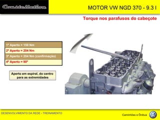 MOTOR VW NGD 370 - 9.3 l 
DESENVOLVIMENTO DA REDE - TREINAMENTO Caminhões e Ônibus 
Torque nos parafusos do cabeçote 
1º Aperto = 150 Nm 
2º Aperto = 204 Nm 
3º Aperto = 204 Nm (confirmação) 
4º Aperto = 90º 
Aperto em espiral, do centro 
para as extremidades  