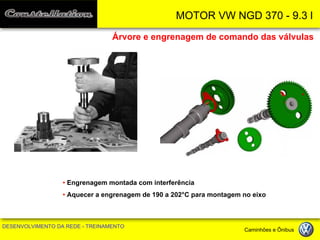 MOTOR VW NGD 370 - 9.3 l 
DESENVOLVIMENTO DA REDE - TREINAMENTO Caminhões e Ônibus 
Árvore e engrenagem de comando das válvulas 
• Engrenagem montada com interferência 
• Aquecer a engrenagem de 190 a 202°C para montagem no eixo  