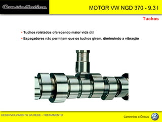 MOTOR VW NGD 370 - 9.3 l 
DESENVOLVIMENTO DA REDE - TREINAMENTO Caminhões e Ônibus 
• Tuchos roletados oferecendo maior vida útil 
• Espaçadores não permitem que os tuchos girem, diminuindo a vibração 
Tuchos  