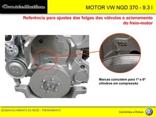 MOTOR VW NGD 370 - 9.3 l 
DESENVOLVIMENTO DA REDE - TREINAMENTO Caminhões e Ônibus 
Referência para ajustes das folgas das válvulas e acionamento do freio-motor 
Marcas coincidem para 1º e 6º cilindros em compressão  