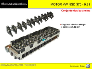 MOTOR VW NGD 370 - 9.3 l 
DESENVOLVIMENTO DA REDE - TREINAMENTO Caminhões e Ônibus 
Conjunto dos balancins 
• Folga das válvulas escape 
e admissão 0,50 mm  