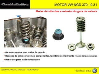 MOTOR VW NGD 370 - 9.3 l 
DESENVOLVIMENTO DA REDE - TREINAMENTO Caminhões e Ônibus 
Molas de válvulas e retentor da guia de válvula 
• As molas contam com pratos de rotação 
• Redução do atrito com demais componentes, facilitando o movimento rotacional das válvulas 
• Menor desgaste e alta durabilidade  