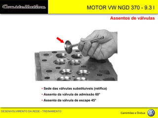MOTOR VW NGD 370 - 9.3 l 
DESENVOLVIMENTO DA REDE - TREINAMENTO Caminhões e Ônibus 
• Sede das válvulas substituíveis (retífica) 
• Assento da válvula de admissão 60° 
• Assento da válvula de escape 45° 
Assentos de válvulas  