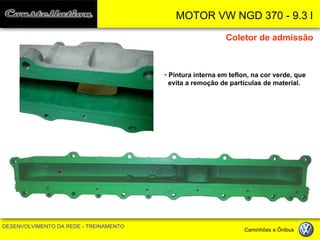 MOTOR VW NGD 370 - 9.3 l 
DESENVOLVIMENTO DA REDE - TREINAMENTO Caminhões e Ônibus 
• Pintura interna em teflon, na cor verde, que 
evita a remoção de partículas de material. 
Coletor de admissão  