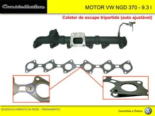 MOTOR VW NGD 370 - 9.3 l 
DESENVOLVIMENTO DA REDE - TREINAMENTO Caminhões e Ônibus 
Coletor de escape tripartido (auto ajustável) 
OUT  