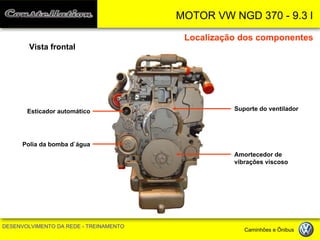 MOTOR VW NGD 370 - 9.3 l 
DESENVOLVIMENTO DA REDE - TREINAMENTO Caminhões e Ônibus 
Localização dos componentes 
Vista frontal 
Suporte do ventilador 
Amortecedor de vibrações viscoso 
Polia da bomba d`água 
Esticador automático  