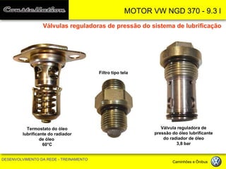 MOTOR VW NGD 370 - 9.3 l 
DESENVOLVIMENTO DA REDE - TREINAMENTO Caminhões e Ônibus 
Filtro tipo tela 
Válvula reguladora de pressão do óleo lubrificante do radiador de óleo 
3,8 bar 
Termostato do óleo 
lubrificante do radiador 
de óleo 
60°C 
Válvulas reguladoras de pressão do sistema de lubrificação  