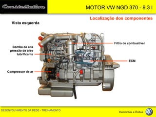 MOTOR VW NGD 370 - 9.3 l 
DESENVOLVIMENTO DA REDE - TREINAMENTO Caminhões e Ônibus 
Localização dos componentes 
Vista esquerda 
Filtro de combustível 
ECM 
Bomba de alta pressão de óleo lubrificante 
Compressor de ar  