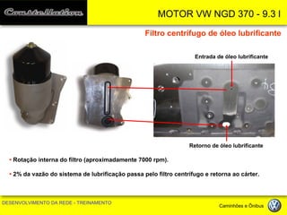 MOTOR VW NGD 370 - 9.3 l 
DESENVOLVIMENTO DA REDE - TREINAMENTO Caminhões e Ônibus 
Filtro centrífugo de óleo lubrificante 
Entrada de óleo lubrificante 
Retorno de óleo lubrificante 
• Rotação interna do filtro (aproximadamente 7000 rpm). 
• 2% da vazão do sistema de lubrificação passa pelo filtro centrífugo e retorna ao cárter.  