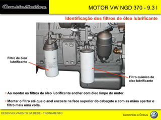 MOTOR VW NGD 370 - 9.3 l 
DESENVOLVIMENTO DA REDE - TREINAMENTO Caminhões e Ônibus 
Filtro de óleo lubrificante 
Filtro químico de óleo lubrificante 
Identificação dos filtros de óleo lubrificante 
• Ao montar os filtros de óleo lubrificante encher com óleo limpo do motor. 
• Montar o filtro até que o anel encoste na face superior do cabeçote e com as mãos apertar o filtro mais uma volta.  