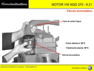 MOTOR VW NGD 370 - 9.3 l 
DESENVOLVIMENTO DA REDE - TREINAMENTO Caminhões e Ônibus 
Tubo de saída d’água 
Válvula termostática 
• Início abertura: 82°C 
• Totalmente aberta: 90°C 
Válvula termostática  
