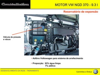 MOTOR VW NGD 370 - 9.3 l 
DESENVOLVIMENTO DA REDE - TREINAMENTO Caminhões e Ônibus 
Reservatório de expansão 
Válvula de pressão 
e vácuo 
• Aditivo Volkswagen para sistema de arrefecimento 
• Proporção: 93% água limpa 
7% aditivo  