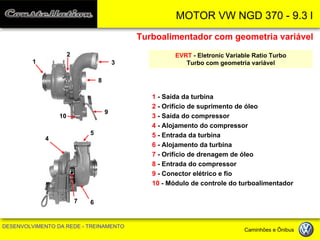 MOTOR VW NGD 370 - 9.3 l 
DESENVOLVIMENTO DA REDE - TREINAMENTO Caminhões e Ônibus 
Turboalimentador com geometria variável 
EVRT - Eletronic Variable Ratio Turbo 
Turbo com geometria variável 
1 - Saída da turbina 
2 - Orifício de suprimento de óleo 
3 - Saída do compressor 
4 - Alojamento do compressor 
5 - Entrada da turbina 
6 - Alojamento da turbina 
7 - Orifício de drenagem de óleo 
8 - Entrada do compressor 
9 - Conector elétrico e fio 
10 - Módulo de controle do turboalimentador 
1 
2 
3 
8 
5 
6 
7 
4 
9 
10  