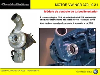 MOTOR VW NGD 370 - 9.3 l 
DESENVOLVIMENTO DA REDE - TREINAMENTO Caminhões e Ônibus 
Módulo de controle do turboalimentador 
É comandado pela ECM, através de sinais PWM, realizando a abertura ou fechamento das aletas móveis (vanes) do turbo 
Atua também quando o freio-motor é acionado e na EGR  