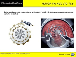 MOTOR VW NGD 370 - 9.3 l 
DESENVOLVIMENTO DA REDE - TREINAMENTO Caminhões e Ônibus 
Baixa rotação do motor, aceleração da turbina com o objetivo de diminuir o tempo de enchimento 
do turbo (turbo lag)  