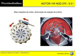 MOTOR VW NGD 370 - 9.3 l 
DESENVOLVIMENTO DA REDE - TREINAMENTO Caminhões e Ônibus 
Altas rotações do motor, diminuição da rotação da turbina  