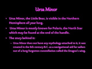 Ursa Minor
• Ursa Minor,the LittleBear, is visible in the Northern
Hemisphere all year long.
• Ursa Minor is mostly knownfor Polaris, the North Star
whichmay be found at the end of the handle.
• The story behind it:
– Ursa Minor doesnot have any mythology attached to it, it was
created in the 6th century B.C. as a navigational aid for sailors
outof a long forgotten constellation called the Dragon's wing.
 