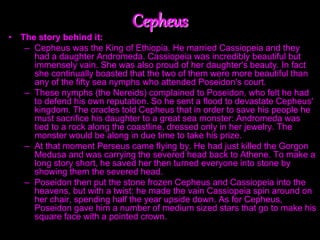 Cepheus
• The story behind it:
– Cepheus was the King of Ethiopia. He married Cassiopeia and they
had a daughter Andromeda. Cassiopeia was incredibly beautiful but
immensely vain. She was also proud of her daughter's beauty. In fact
she continually boasted that the two of them were more beautiful than
any of the fifty sea nymphs who attended Poseidon's court.
– These nymphs (the Nereids) complained to Poseidon, who felt he had
to defend his own reputation. So he sent a flood to devastate Cepheus'
kingdom. The oracles told Cepheus that in order to save his people he
must sacrifice his daughter to a great sea monster: Andromeda was
tied to a rock along the coastline, dressed only in her jewelry. The
monster would be along in due time to take his prize.
– At that moment Perseus came flying by. He had just killed the Gorgon
Medusa and was carrying the severed head back to Athene. To make a
long story short, he saved her then turned everyone into stone by
showing them the severed head.
– Poseidon then put the stone frozen Cepheus and Cassiopeia into the
heavens, but with a twist: he made the vain Cassiopeia spin around on
her chair, spending half the year upside down. As for Cepheus,
Poseidon gave him a number of medium sized stars that go to make his
square face with a pointed crown.
 