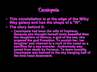 Cassiopeia
• This constellation is at the edge of the Milky
Way galaxy and has the shape of a "W".
• The story behind it:
– Cassiopeia had been the wife of Cepheus.
Because she thought herself more beautiful than
the daughters of Nereus, a god of the sea, she
angered the god Poseidon. To punish her, her
daughter was chained to a rock of the coast as a
sacrifice for a sea monster. Andromeda was
saved from death by Perseus. To learn humility
Cassiopeia was banned to the sky hanging half of
the time head downward.
 