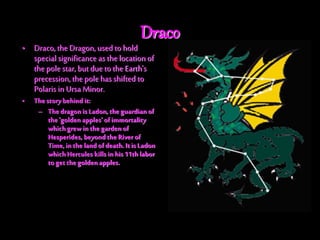 Draco
• Draco, the Dragon, used to hold
special significance as the location of
the pole star, butduetothe Earth's
precession, the pole has shifted to
Polaris in Ursa Minor.
• Thestory behind it:
– ThedragonisLadon,theguardianof
the'golden apples' ofimmortality
whichgrew inthe gardenof
Hesperides, beyondthe River of
Time,in thelandofdeath.Itis Ladon
whichHercules kills inhis11th labor
to get thegoldenapples.
 