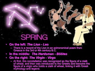 • On the left: The Lion - Leo
– There is a record of the Lion in an astronomical poem from
Greece in the 3rd or 4th century B.C.
• In the middle: The Herdsman - Böötes
• On the right: The Virgin - Virgo
– At first, this constellation was recognized as the figure of a stalk
of wheat, and then was introduced to the Greeks and become the
figure of a virgin who holds a stalk of wheat, linking it with Greek
mythology and legend.
 