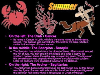 • On the left: The Crab - Cancer
– Its name is Cancer in Latin, which is the same name as the disease,
cancer. This disease was named after the shell of the crab, which is
similar to the shape of breast cancer.
• In the middle: The Scorpion - Scorpio
– The Scorpion has existed since the oldest of times. After sunset, around
the 7th of July, you can see it in the shape of a large S above the
southern horizon where the milky way is streaming down. The figure of
this constellation was originally the figure of a scorpion with scissors.
Later the scissors were separated to become the Balance.
• On the right: The Archer - Sagittarius
– The Archer has been recognized since the Babylonian era. At that time it
was the figure of a man with a bow in his hand, not the present figure of
the half man half horse which is recognized in Greek mythology.
 