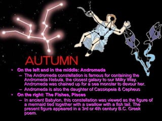 • On the left and in the middle: Andromeda
– The Andromeda constellation is famous for containing the
Andromeda Nebula, the closest galaxy to our Milky Way.
Andromeda was chained up for a sea monster to devour her.
– Andromeda is also the daughter of Cassiopeia & Cepheus
• On the right: The Fishes, Pisces
– In ancient Babylon, this constellation was viewed as the figure of
a mermaid tied together with a swallow with a fish tail. The
present figure appeared in a 3rd or 4th century B.C. Greek
poem.
 