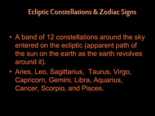 EclipticConstellations& ZodiacSigns
• A band of 12 constellations around the sky
entered on the ecliptic (apparent path of
the sun on the earth as the earth revolves
around it).
• Aries, Leo, Sagittarius, Taurus, Virgo,
Capricorn, Gemini, Libra, Aquarius,
Cancer, Scorpio, and Pisces.
 