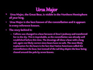Ursa Major
• Ursa Major, the Great Bear, is visible in the Northern Hemisphere
all year long.
• Ursa Major is thebest knownof the constellation and it appears
in every referenceknown.
• The story behind it:
– Callisto was changedto a bear because ofZeus'sjealousy and transferred
herto the sky. This is improbable, as theconstellation was already well
established before this time. Thedrawings all showa bear with a long
tail, again not likely correctsince bearshave no tails. Themost likely
explanation for the bearsis the fact that Native Americanscalled the
constellations the bear, but instead ofthe tail they depict the bear being
chased aroundthe pole by sevenbraves.
 
