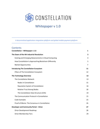 Whitepaper v 1.0
A decentralized application integration platform and global mobile payment platform
Contents
Constellation – Whitepaper v 1.0 1
The Dawn of the 4th Industrial Revolution 3
Existing and Emerging Advancements in Cloud Computing 4
How Constellation Is Approaching Blockchain Differently 5
Market Opportunities 7
Introducing The Constellation Ecosystem 11
Pillars of The Constellation Ecosystem 12
The Technology Overview 13
The Constellation Network 13
Nodes In Constellation 15
Reputation System of Constellation 16
Relative Trust Among Nodes 18
The Constellation Data Structure (CDS) 19
The Communication Protocol in Constellation 21
Code Examples 23
Proof-of-Meme: The Consensus in Constellation 26
Developer and Community Portal – Orion 27
Orion Development Roadmap 28
Orion Membership Tiers 29
 