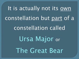 It is actually not its own constellation but part of a constellation called Ursa Major or The Great Bear 