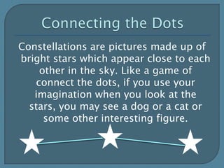 Connecting the DotsConstellations are pictures made up of bright stars which appear close to each other in the sky. Like a game of connect the dots, if you use your imagination when you look at the stars, you may see a dog or a cat or some other interesting figure. 