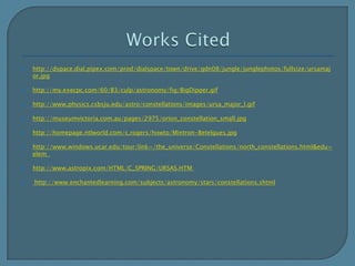 Works Citedhttp://dspace.dial.pipex.com/prod/dialspace/town/drive/gdn08/jungle/junglephotos/fullsize/ursamajor.jpghttp://my.execpc.com/60/B3/culp/astronomy/fig/BigDipper.gifhttp://www.physics.csbsju.edu/astro/constellations/images/ursa_major_l.gifhttp://museumvictoria.com.au/pages/2975/orion_constellation_small.jpghttp://homepage.ntlworld.com/c.rogers/howto/Mintron-Betelgues.jpghttp://www.windows.ucar.edu/tour/link=/the_universe/Constellations/north_constellations.html&edu=elem  http://www.astropix.com/HTML/C_SPRING/URSAS.HTM  http://www.enchantedlearning.com/subjects/astronomy/stars/constellations.shtml