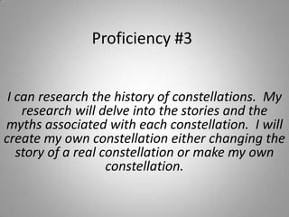 Proficiency #3 I can research the history of constellations.  My research will delve into the stories and the myths associated with each constellation.  I will create my own constellation either changing the story of a real constellation or make my own constellation. 