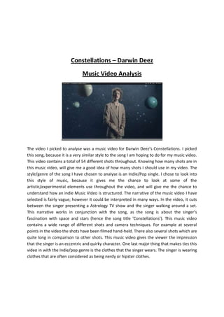 Constellations – Darwin Deez
                              Music Video Analysis




The video I picked to analyse was a music video for Darwin Deez’s Constellations. I picked
this song, because it is a very similar style to the song I am hoping to do for my music video.
This video contains a total of 54 different shots throughout. Knowing how many shots are in
this music video, will give me a good idea of how many shots I should use in my video. The
style/genre of the song I have chosen to analyse is an Indie/Pop single. I chose to look into
this style of music, because it gives me the chance to look at some of the
artistic/experimental elements use throughout the video, and will give me the chance to
understand how an indie Music Video is structured. The narrative of the music video I have
selected is fairly vague; however it could be interpreted in many ways. In the video, it cuts
between the singer presenting a Astrology TV show and the singer walking around a set.
This narrative works in conjunction with the song, as the song is about the singer’s
fascination with space and stars (hence the song title ‘Constellations’). This music video
contains a wide range of different shots and camera techniques. For example at several
points in the video the shots have been filmed hand-held. There also several shots which are
quite long in comparison to other shots. This music video gives the viewer the impression
that the singer is an eccentric and quirky character. One last major thing that makes ties this
video in with the Indie/pop genre is the clothes that the singer wears. The singer is wearing
clothes that are often considered as being nerdy or hipster clothes.
 
