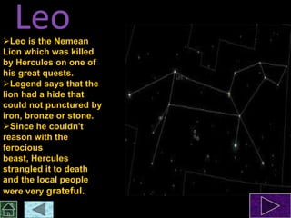 Leo

Leo is the Nemean
Lion which was killed
by Hercules on one of
his great quests.
Legend says that the
lion had a hide that
could not punctured by
iron, bronze or stone.
Since he couldn't
reason with the
ferocious
beast, Hercules
strangled it to death
and the local people
were very grateful.

 