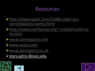 Resources
http://www.space.com/15486-night-skyconstellations-names.html
http://www.comfychair.org/~cmbell/myth/my
th.html
www.cosmoquest.com
www.space.com
www.starregistry.co.uk
stars.astro.illinois.edu

 