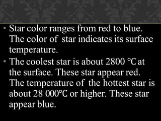 • Star color ranges from red to blue.
The color of star indicates its surface
temperature.
• The coolest star is about 2800 ℃ at
the surface. These star appear red.
The temperature of the hottest star is
about 28 000℃ or higher. These star
appear blue.
 