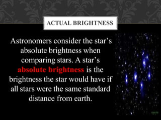 Astronomers consider the star’s
absolute brightness when
comparing stars. A star’s
absolute brightness is the
brightness the star would have if
all stars were the same standard
distance from earth.
ACTUAL BRIGHTNESS
 