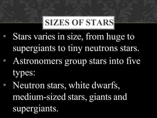 • Stars varies in size, from huge to
supergiants to tiny neutrons stars.
• Astronomers group stars into five
types:
• Neutron stars, white dwarfs,
medium-sized stars, giants and
supergiants.
SIZES OF STARS
 